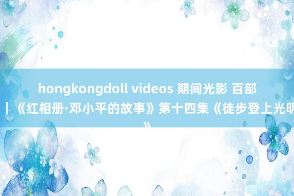 hongkongdoll videos 期间光影 百部川扬｜《红相册·邓小平的故事》第十四集《徒步登上光明顶》