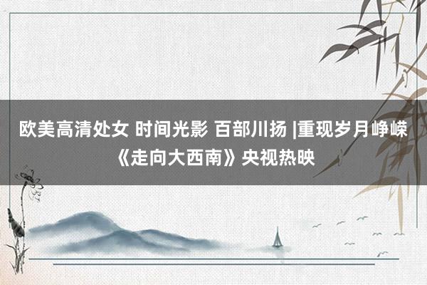 欧美高清处女 时间光影 百部川扬 |重现岁月峥嵘《走向大西南》央视热映