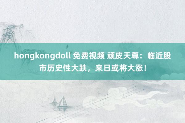 hongkongdoll 免费视频 顽皮天尊：临近股市历史性大跌，来日或将大涨！