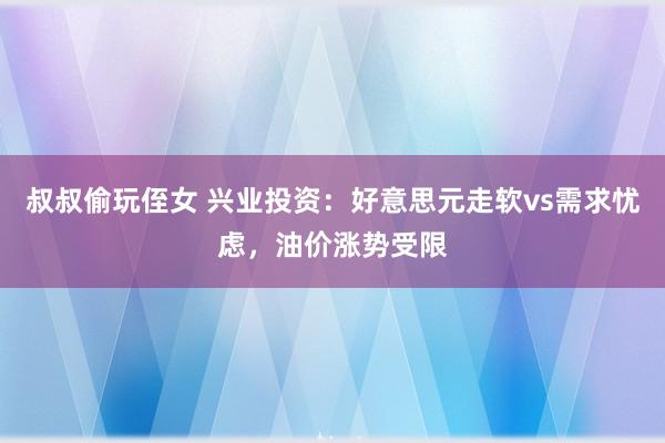 叔叔偷玩侄女 兴业投资：好意思元走软vs需求忧虑，油价涨势受限