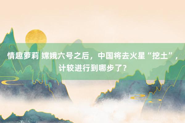 情趣萝莉 嫦娥六号之后，中国将去火星“挖土”，计较进行到哪步了？