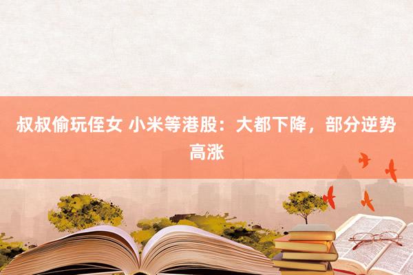 叔叔偷玩侄女 小米等港股：大都下降，部分逆势高涨