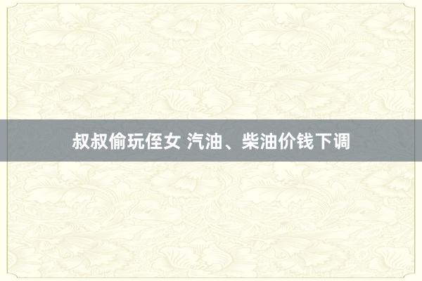 叔叔偷玩侄女 汽油、柴油价钱下调