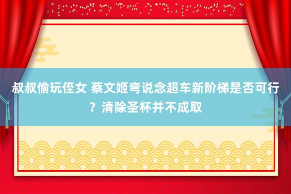 叔叔偷玩侄女 蔡文姬弯说念超车新阶梯是否可行？清除圣杯并不成取