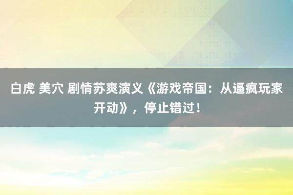 白虎 美穴 剧情苏爽演义《游戏帝国：从逼疯玩家开动》，停止错过！
