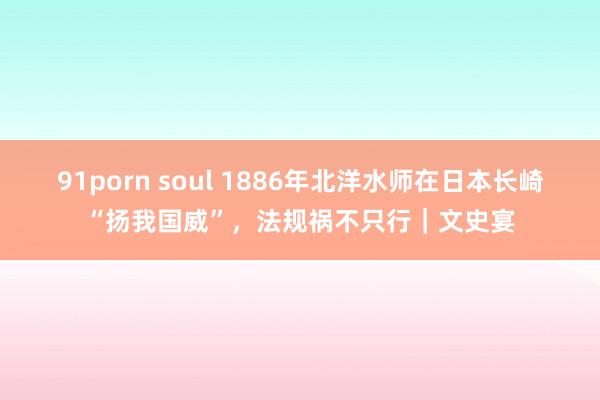 91porn soul 1886年北洋水师在日本长崎“扬我国威”，法规祸不只行｜文史宴