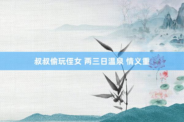 叔叔偷玩侄女 两三日温泉 情义重