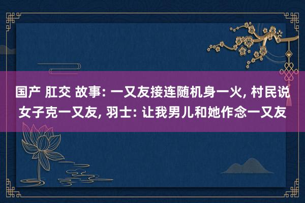 国产 肛交 故事: 一又友接连随机身一火, 村民说女子克一又友, 羽士: 让我男儿和她作念一又友