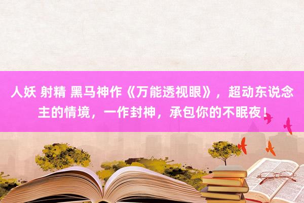 人妖 射精 黑马神作《万能透视眼》，超动东说念主的情境，一作封神，承包你的不眠夜！