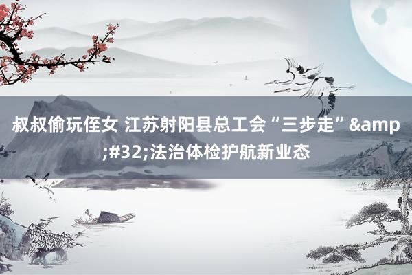 叔叔偷玩侄女 江苏射阳县总工会“三步走”&#32;法治体检护航新业态