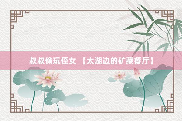 叔叔偷玩侄女 【太湖边的矿藏餐厅】