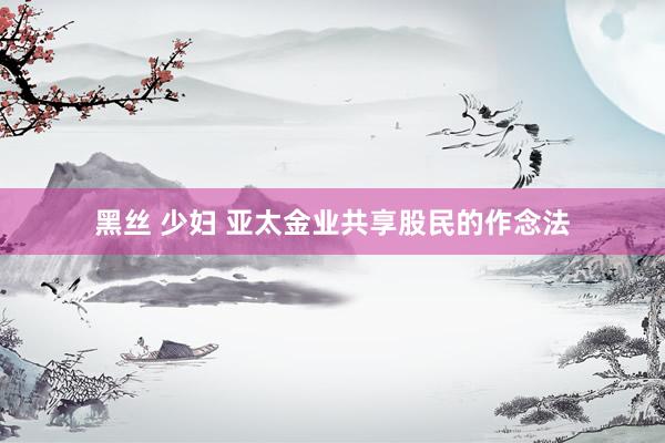 黑丝 少妇 亚太金业共享股民的作念法