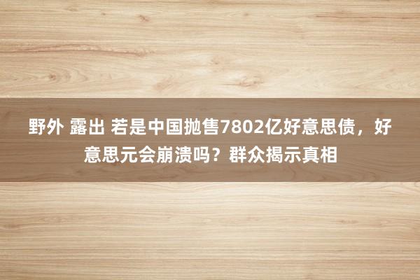 野外 露出 若是中国抛售7802亿好意思债，好意思元会崩溃吗？群众揭示真相