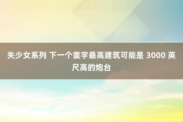 失少女系列 下一个寰宇最高建筑可能是 3000 英尺高的炮台