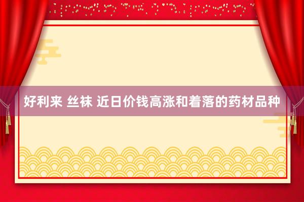 好利来 丝袜 近日价钱高涨和着落的药材品种