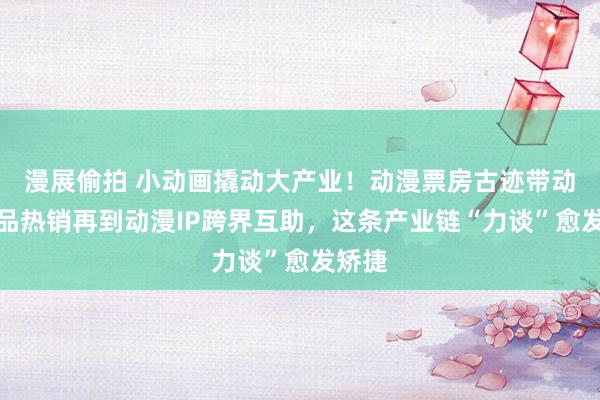 漫展偷拍 小动画撬动大产业！动漫票房古迹带动繁衍品热销再到动漫IP跨界互助，这条产业链“力谈”愈发矫捷