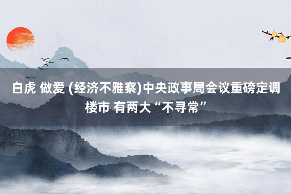 白虎 做爱 (经济不雅察)中央政事局会议重磅定调楼市 有两大“不寻常”