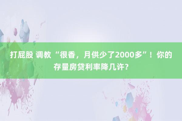 打屁股 调教 “很香，月供少了2000多”！你的存量房贷利率降几许？
