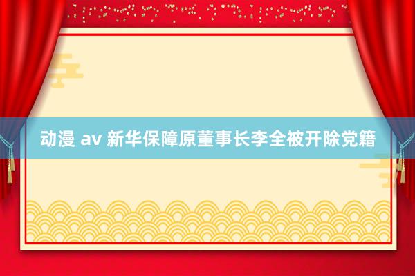 动漫 av 新华保障原董事长李全被开除党籍