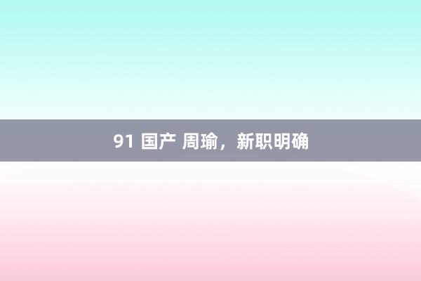 91 国产 周瑜，新职明确