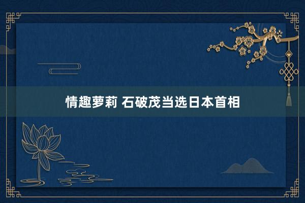 情趣萝莉 石破茂当选日本首相