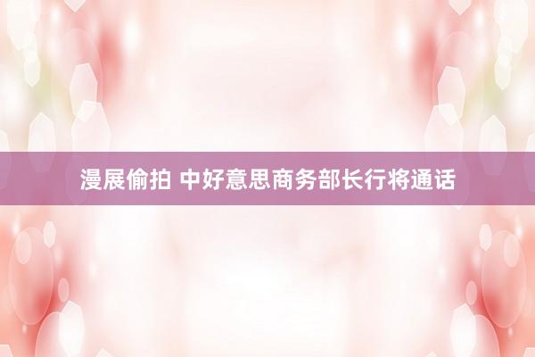 漫展偷拍 中好意思商务部长行将通话