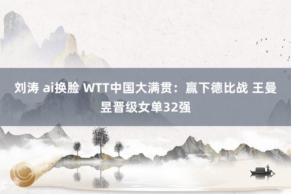 刘涛 ai换脸 WTT中国大满贯：赢下德比战 王曼昱晋级女单32强