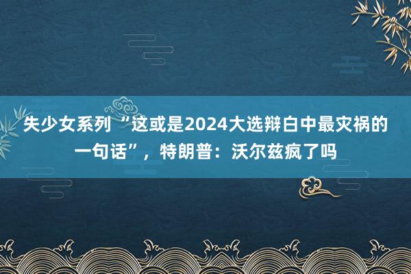 失少女系列 “这或是2024大选辩白中最灾祸的一句话”，特朗普：沃尔兹疯了吗
