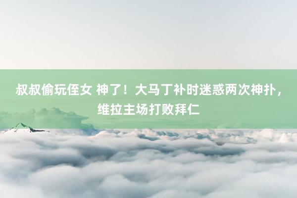 叔叔偷玩侄女 神了！大马丁补时迷惑两次神扑，维拉主场打败拜仁