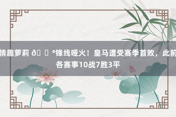 情趣萝莉 😰锋线哑火！皇马遭受赛季首败，此前各赛事10战7胜3平