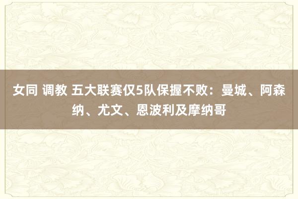 女同 调教 五大联赛仅5队保握不败：曼城、阿森纳、尤文、恩波利及摩纳哥