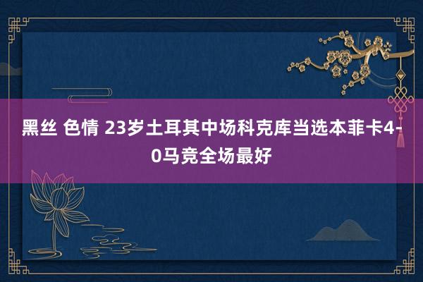 黑丝 色情 23岁土耳其中场科克库当选本菲卡4-0马竞全场最好