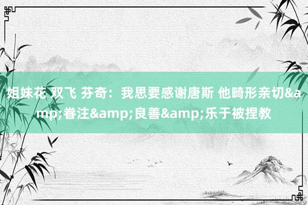 姐妹花 双飞 芬奇：我思要感谢唐斯 他畸形亲切&眷注&良善&乐于被捏教