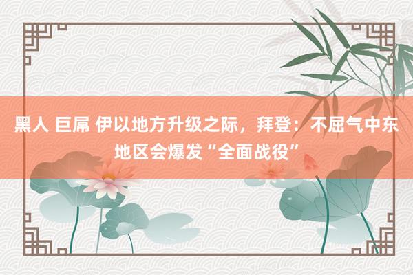 黑人 巨屌 伊以地方升级之际，拜登：不屈气中东地区会爆发“全面战役”