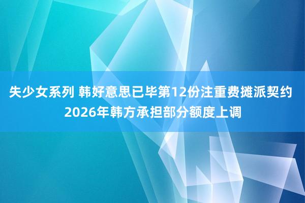 失少女系列 韩好意思已毕第12份注重费摊派契约 2026年韩方承担部分额度上调