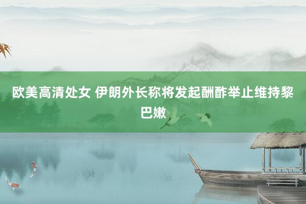 欧美高清处女 伊朗外长称将发起酬酢举止维持黎巴嫩