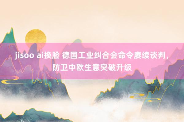 jisoo ai换脸 德国工业纠合会命令赓续谈判，防卫中欧生意突破升级