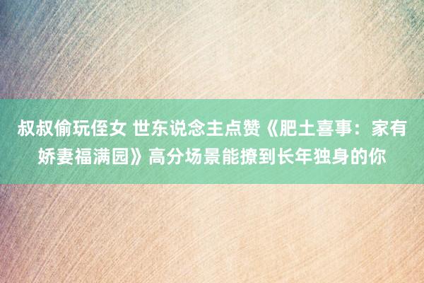 叔叔偷玩侄女 世东说念主点赞《肥土喜事：家有娇妻福满园》高分场景能撩到长年独身的你