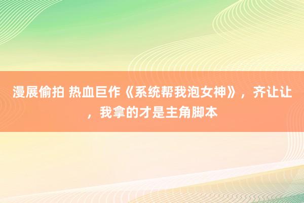 漫展偷拍 热血巨作《系统帮我泡女神》，齐让让，我拿的才是主角脚本