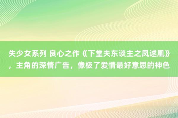 失少女系列 良心之作《下堂夫东谈主之凤逑凰》，主角的深情广告，像极了爱情最好意思的神色