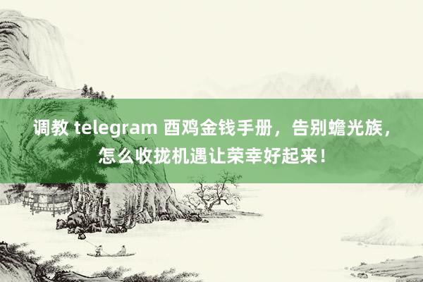 调教 telegram 酉鸡金钱手册，告别蟾光族，怎么收拢机遇让荣幸好起来！