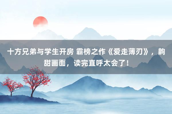 十方兄弟与学生开房 霸榜之作《爱走薄刃》，齁甜画面，读完直呼太会了！