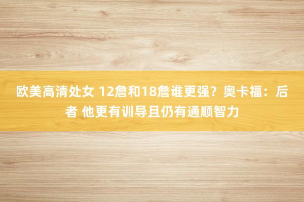 欧美高清处女 12詹和18詹谁更强？奥卡福：后者 他更有训导且仍有通顺智力