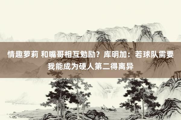 情趣萝莉 和嘴哥相互勉励？库明加：若球队需要我能成为硬人第二得离异