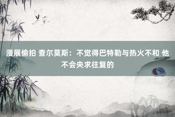 漫展偷拍 查尔莫斯：不觉得巴特勒与热火不和 他不会央求往复的