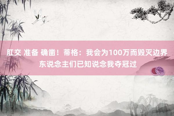 肛交 准备 确凿！蒂格：我会为100万而毁灭边界 东说念主们已知说念我夺冠过