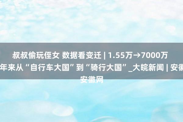 叔叔偷玩侄女 数据看变迁 | 1.55万→7000万 75年来从“自行车大国”到“骑行大国”_大皖新闻 | 安徽网