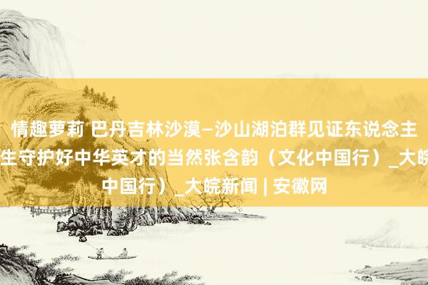 情趣萝莉 巴丹吉林沙漠—沙山湖泊群见证东说念主与当然协调共生守护好中华英才的当然张含韵（文化中国行）_大皖新闻 | 安徽网