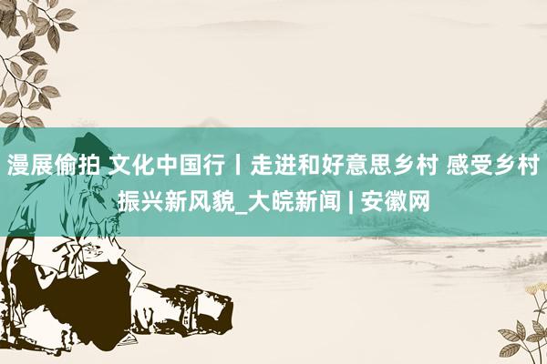 漫展偷拍 文化中国行丨走进和好意思乡村 感受乡村振兴新风貌_大皖新闻 | 安徽网