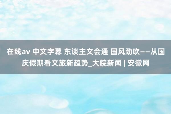 在线av 中文字幕 东谈主文会通 国风劲吹——从国庆假期看文旅新趋势_大皖新闻 | 安徽网